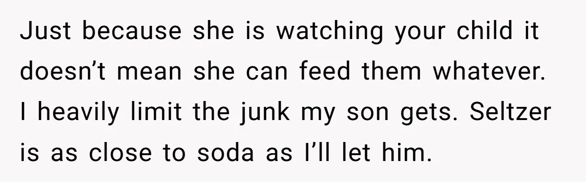 Just because she is watching your child it doesn’t mean she can feed them whatever. I heavily limit the junk my son gets. Seltzer is as close to soda as...