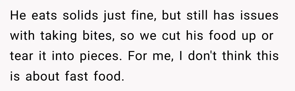 He eats solids just fine, but still has issues with taking bites, so we cut his food up or tear it into pieces. For me, I don't think this is...