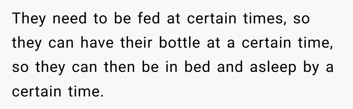 They need to be fed at certain times, so they can have their bottle at a certain time, so they can then be in bed and asleep by a certain...