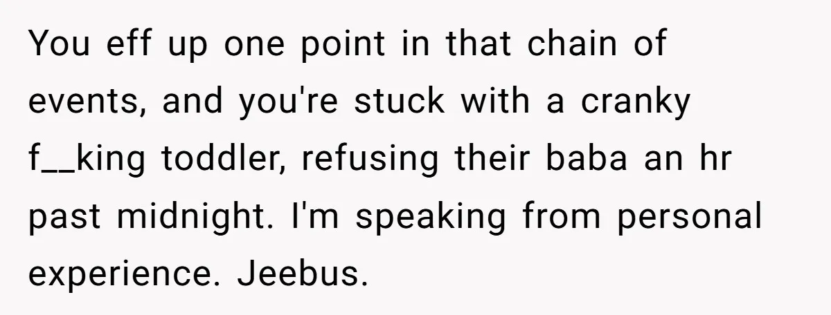 You eff up one point in that chain of events, and you're stuck with a cranky f__king toddler, refusing their baba an hr past midnight. I'm speaking from personal experience....