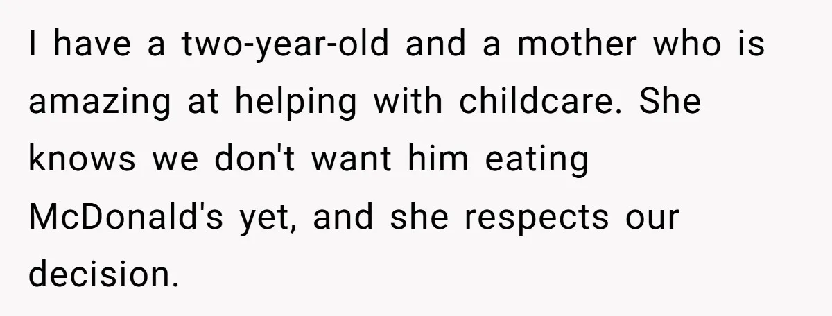 I have a two-year-old and a mother who is amazing at helping with childcare. She knows we don't want him eating McDonald's yet, and she respects our decision.