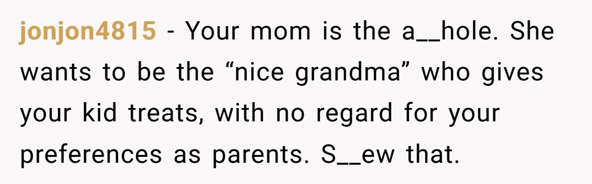 jonjon4815 − Your mom is the a__hole. She wants to be the “nice grandma” who gives your kid treats, with no regard for your preferences as parents. S__ew that.