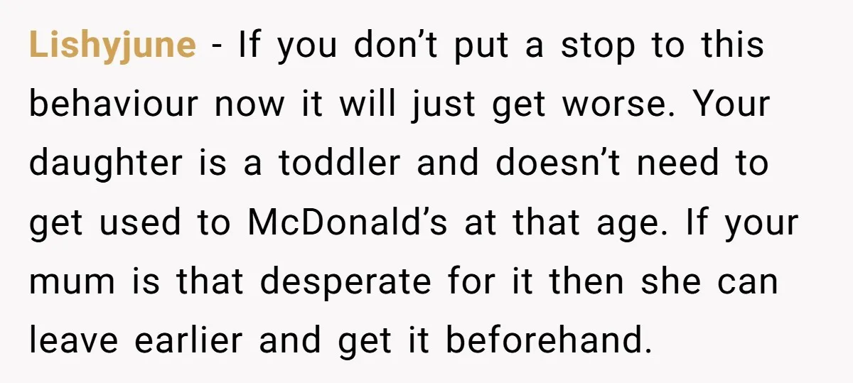 Lishyjune − If you don’t put a stop to this behaviour now it will just get worse. Your daughter is a toddler and doesn’t need to get used to McDonald’s...