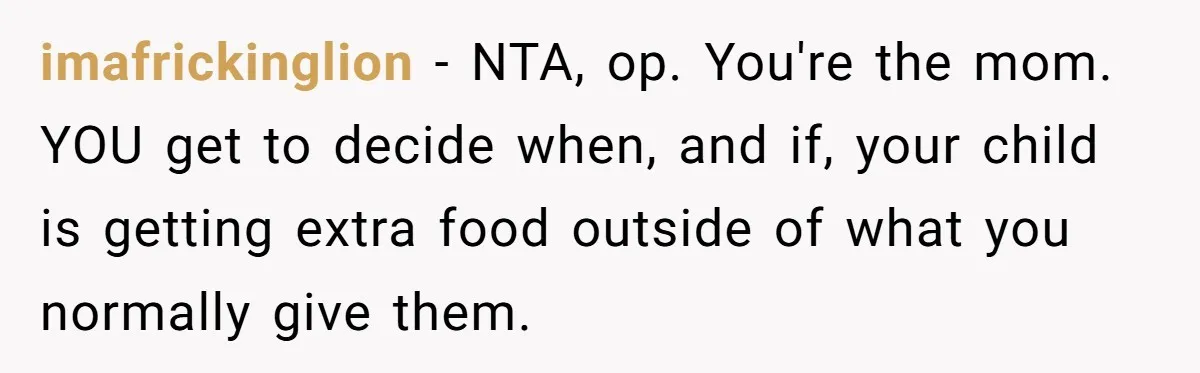 imafrickinglion − NTA, op. You're the mom. YOU get to decide when, and if, your child is getting extra food outside of what you normally give them.