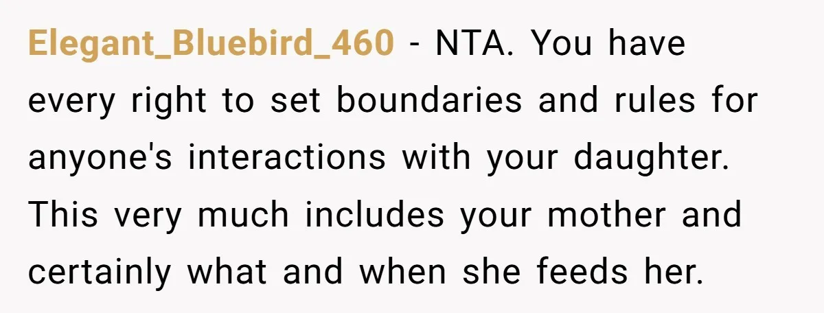Elegant_Bluebird_460 − NTA. You have every right to set boundaries and rules for anyone's interactions with your daughter. This very much includes your mother and certainly what and when she...