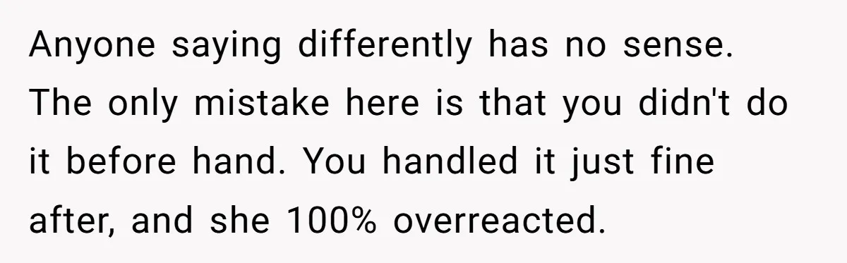 Anyone saying differently has no sense. The only mistake here is that you didn't do it before hand. You handled it just fine after, and she 100% overreacted.