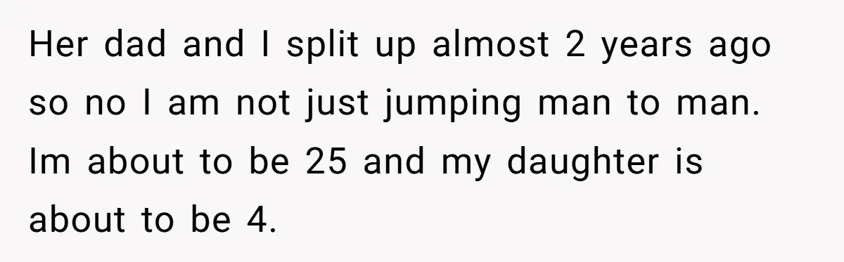 Her dad and I split up almost 2 years ago so no I am not just jumping man to man. Im about to be 25 and my daughter is about...