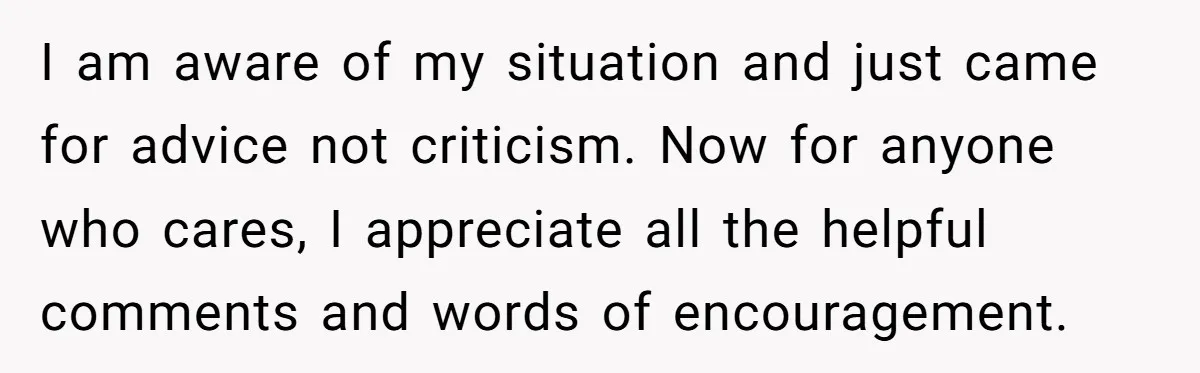 I am aware of my situation and just came for advice not criticism. Now for anyone who cares, I appreciate all the helpful comments and words of encouragement.