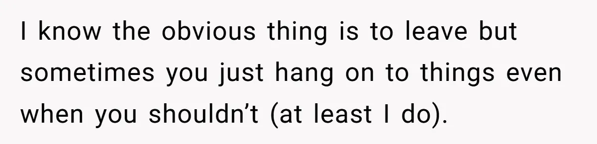 I know the obvious thing is to leave but sometimes you just hang on to things even when you shouldn’t (at least I do).