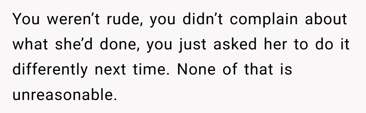 You weren’t rude, you didn’t complain about what she’d done, you just asked her to do it differently next time. None of that is unreasonable.
