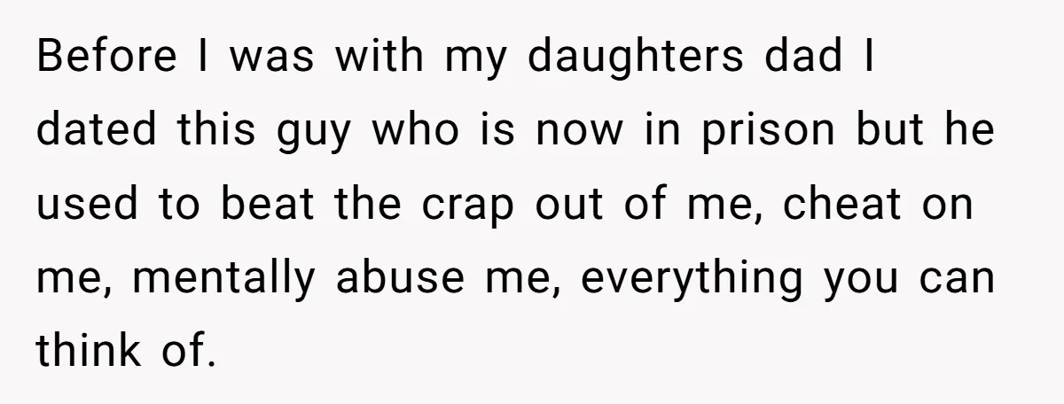 Before I was with my daughters dad I dated this guy who is now in prison but he used to beat the crap out of me, cheat on me, mentally...