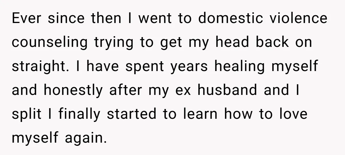 Ever since then I went to domestic violence counseling trying to get my head back on straight. I have spent years healing myself and honestly after my ex husband and...
