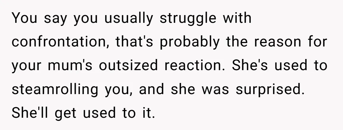 You say you usually struggle with confrontation, that's probably the reason for your mum's outsized reaction. She's used to steamrolling you, and she was surprised. She'll get used to it.