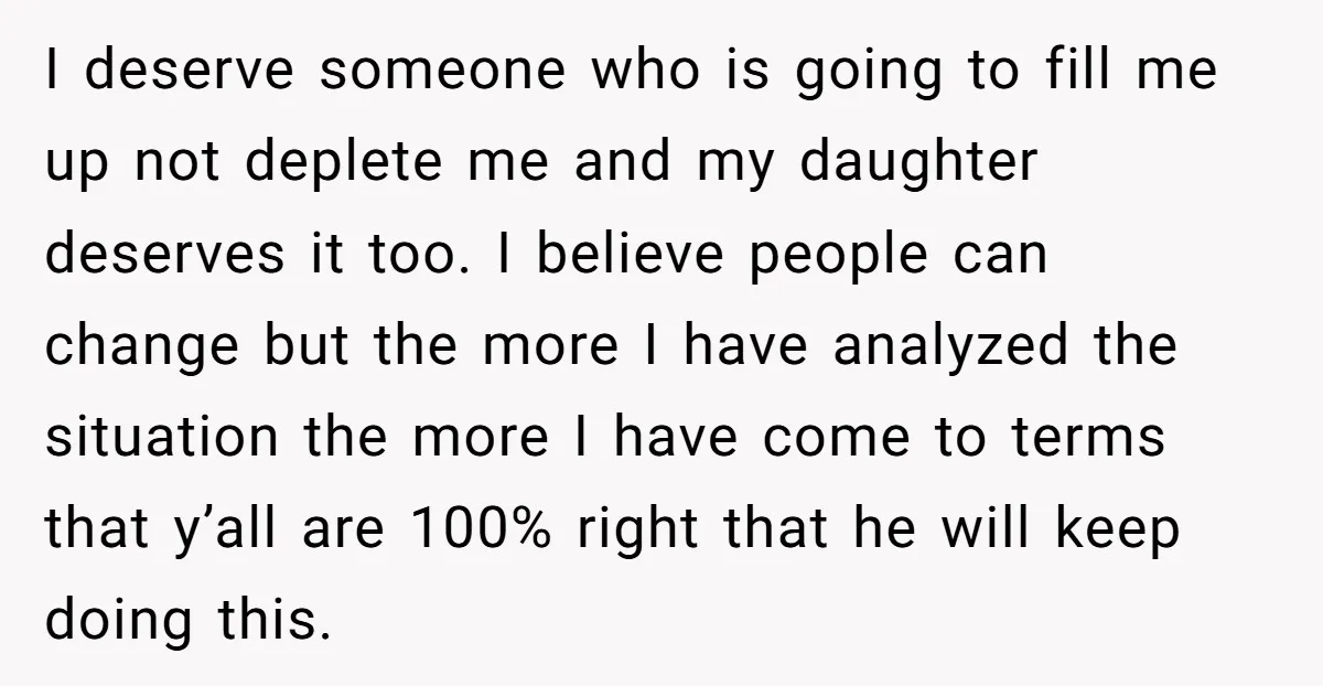 I deserve someone who is going to fill me up not deplete me and my daughter deserves it too. I believe people can change but the more I have analyzed...