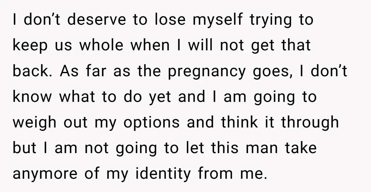 I don’t deserve to lose myself trying to keep us whole when I will not get that back. As far as the pregnancy goes, I don’t know what to do...
