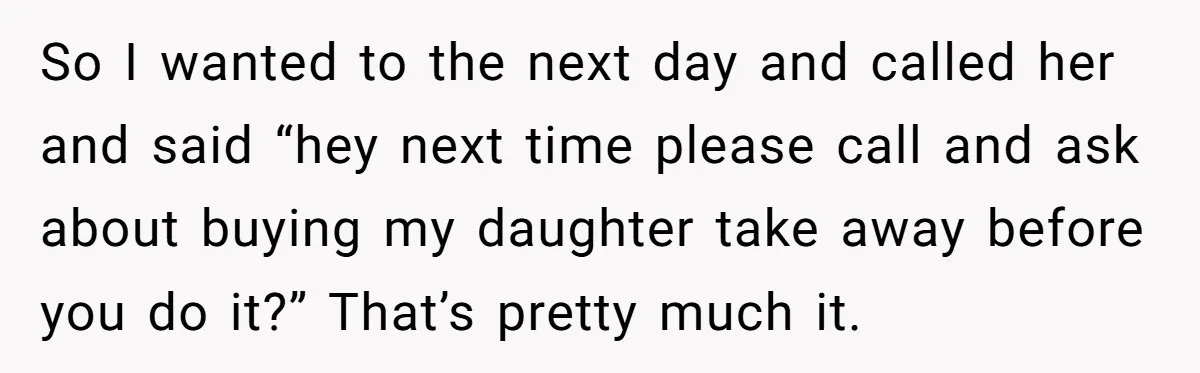 So I wanted to the next day and called her and said “hey next time please call and ask about buying my daughter take away before you do it?” That’s...