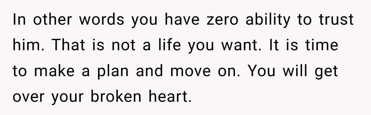 In other words you have zero ability to trust him. That is not a life you want. It is time to make a plan and move on. You will get...