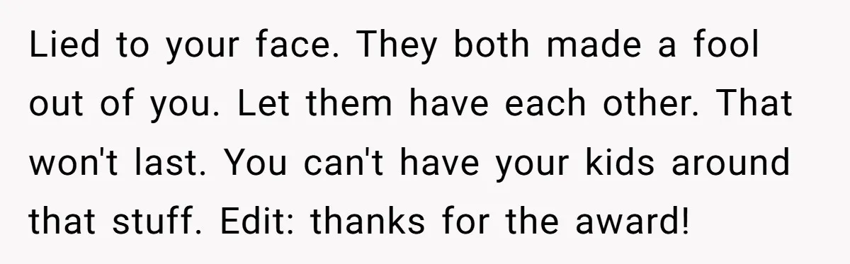 Lied to your face. They both made a fool out of you. Let them have each other. That won't last. You can't have your kids around that stuff. Edit: thanks...