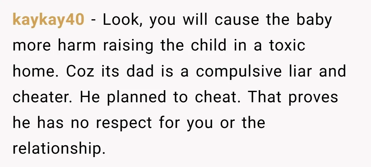 kaykay40 − Look, you will cause the baby more harm raising the child in a toxic home. Coz its dad is a compulsive liar and cheater. He planned to cheat....