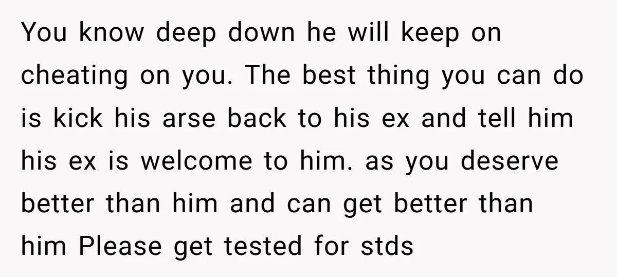 You know deep down he will keep on cheating on you. The best thing you can do is kick his arse back to his ex and tell him his ex...