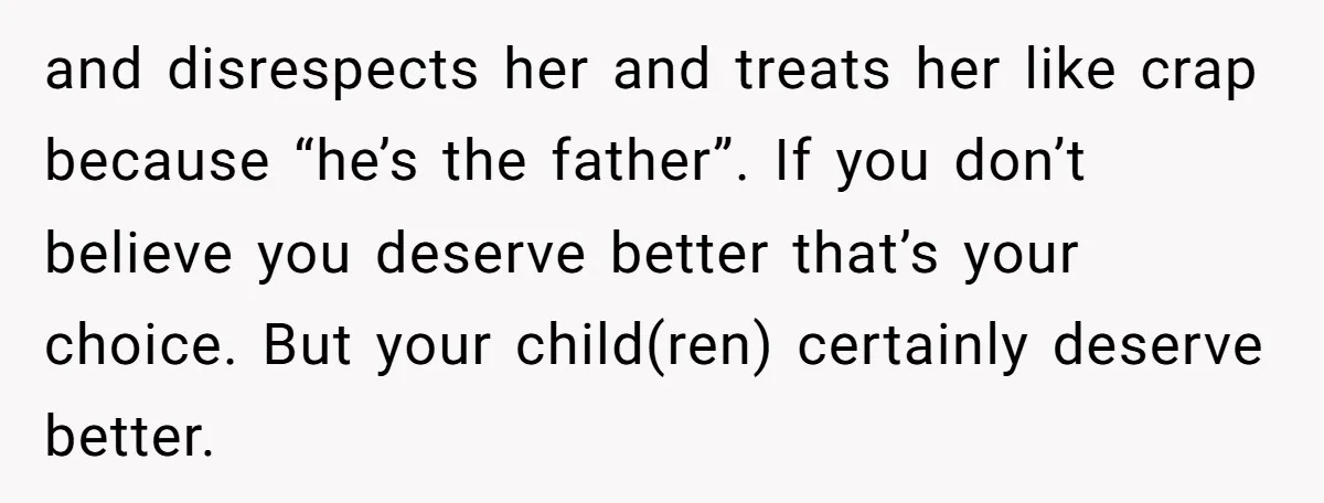 and disrespects her and treats her like crap because “he’s the father”. If you don’t believe you deserve better that’s your choice. But your child(ren) certainly deserve better.