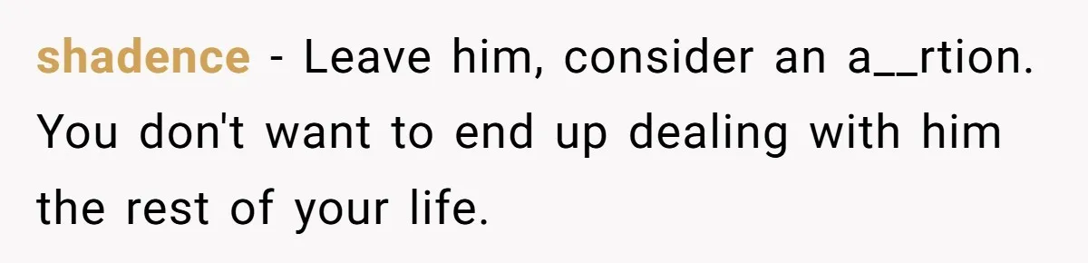 shadence − Leave him, consider an a__rtion. You don't want to end up dealing with him the rest of your life.