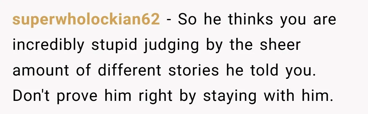 superwholockian62 − So he thinks you are incredibly stupid judging by the sheer amount of different stories he told you. Don't prove him right by staying with him.