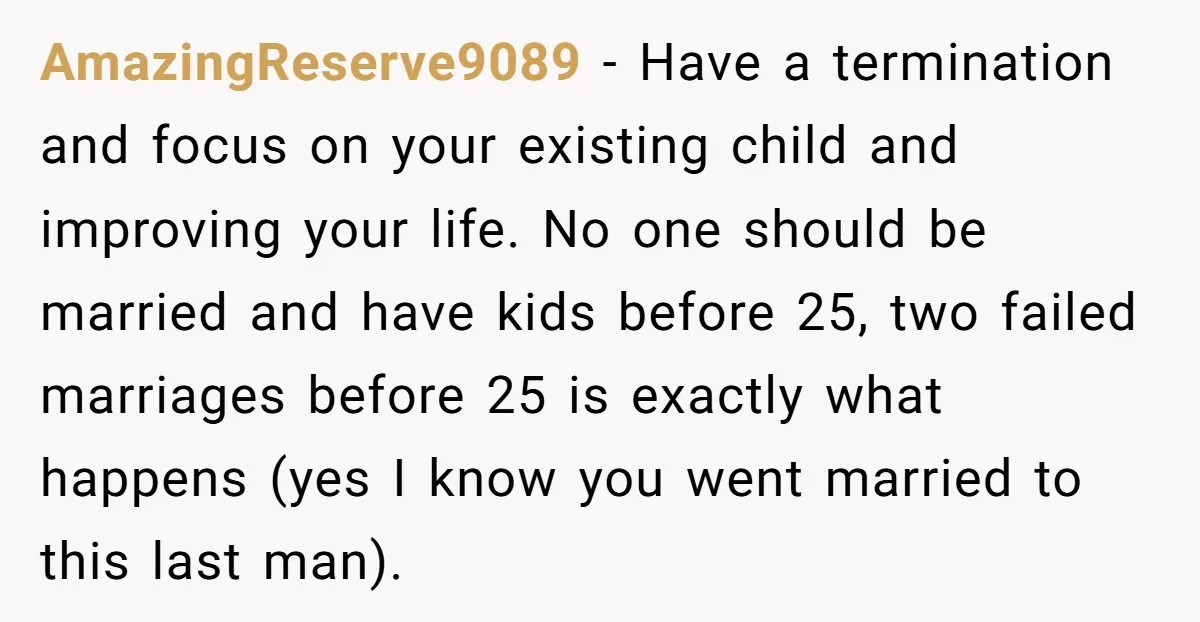AmazingReserve9089 − Have a termination and focus on your existing child and improving your life. No one should be married and have kids before 25, two failed marriages before 25...