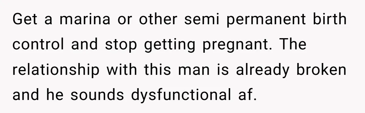 Get a marina or other semi permanent birth control and stop getting pregnant. The relationship with this man is already broken and he sounds dysfunctional af.