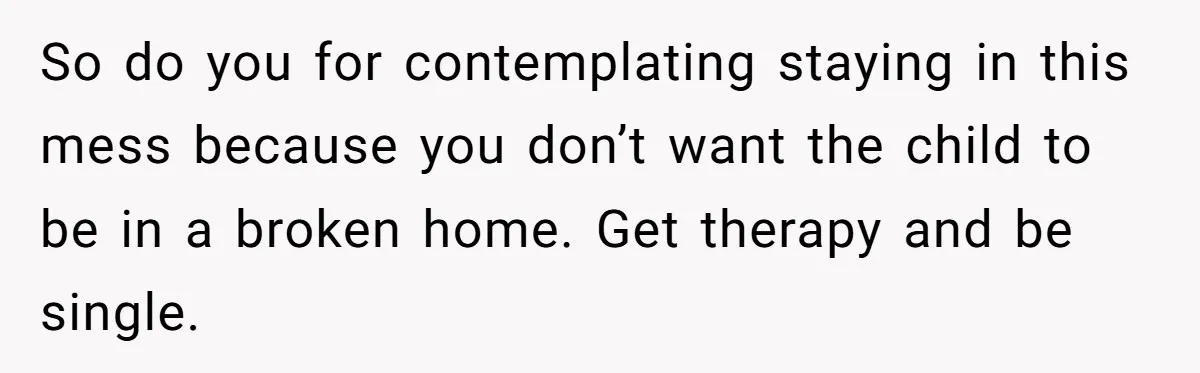 So do you for contemplating staying in this mess because you don’t want the child to be in a broken home. Get therapy and be single.