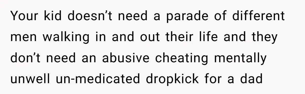 Your kid doesn’t need a parade of different men walking in and out their life and they don’t need an abusive cheating mentally unwell un-medicated dropkick for a dad