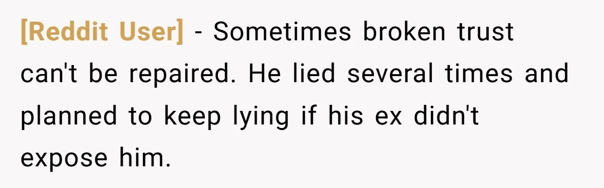 [Reddit User] − Sometimes broken trust can't be repaired. He lied several times and planned to keep lying if his ex didn't expose him.