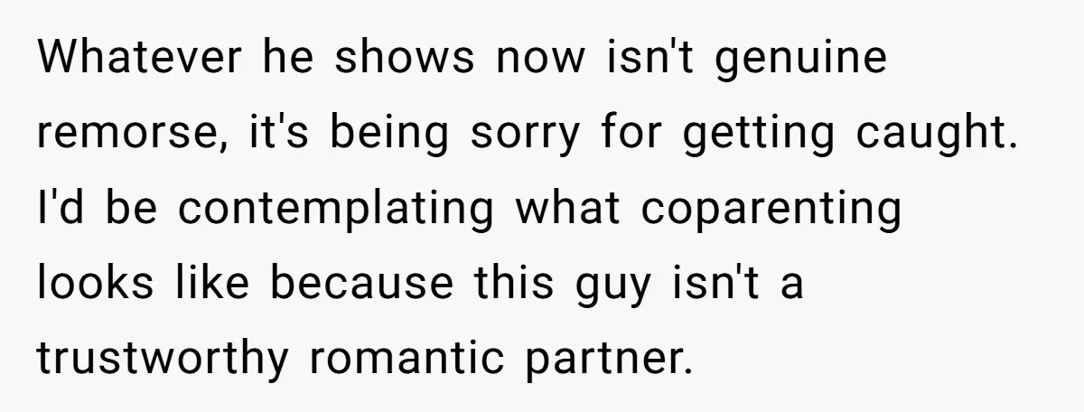 Whatever he shows now isn't genuine remorse, it's being sorry for getting caught. I'd be contemplating what coparenting looks like because this guy isn't a trustworthy romantic partner.