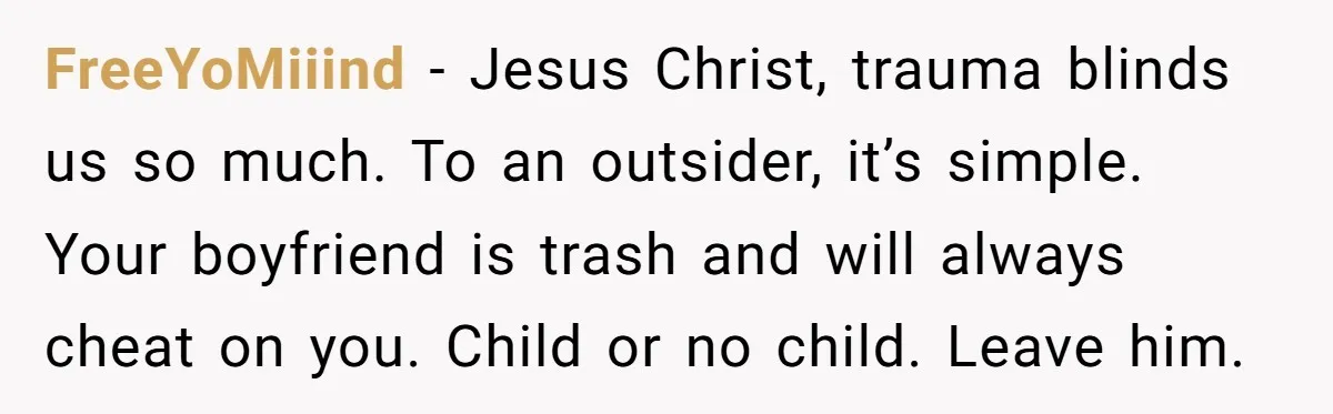 FreeYoMiiind − Jesus Christ, trauma blinds us so much. To an outsider, it’s simple. Your boyfriend is trash and will always cheat on you. Child or no child. Leave him.