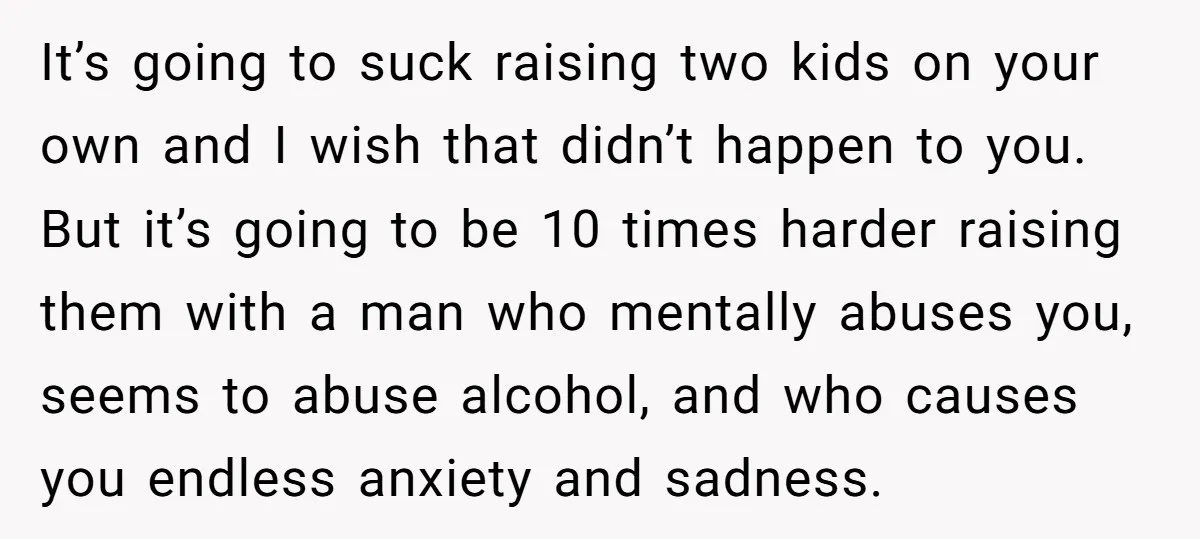It’s going to suck raising two kids on your own and I wish that didn’t happen to you. But it’s going to be 10 times harder raising them with a...