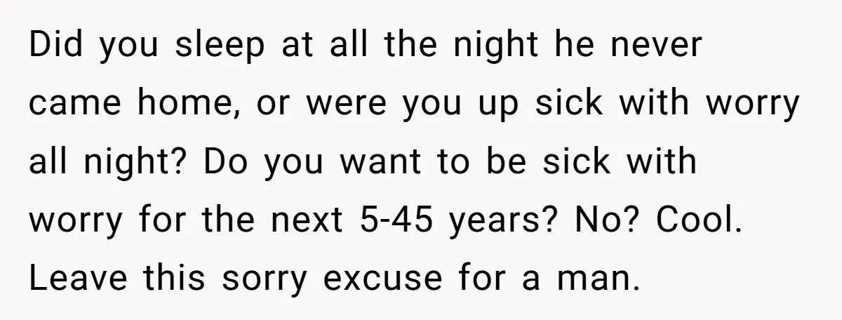 Did you sleep at all the night he never came home, or were you up sick with worry all night? Do you want to be sick with worry for the...