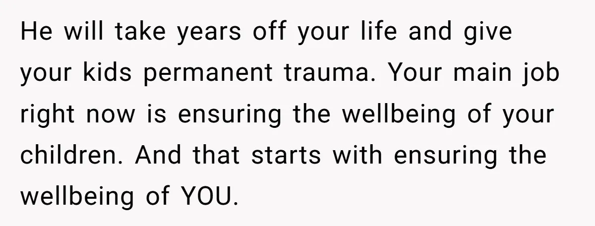 He will take years off your life and give your kids permanent trauma. Your main job right now is ensuring the wellbeing of your children. And that starts with ensuring...