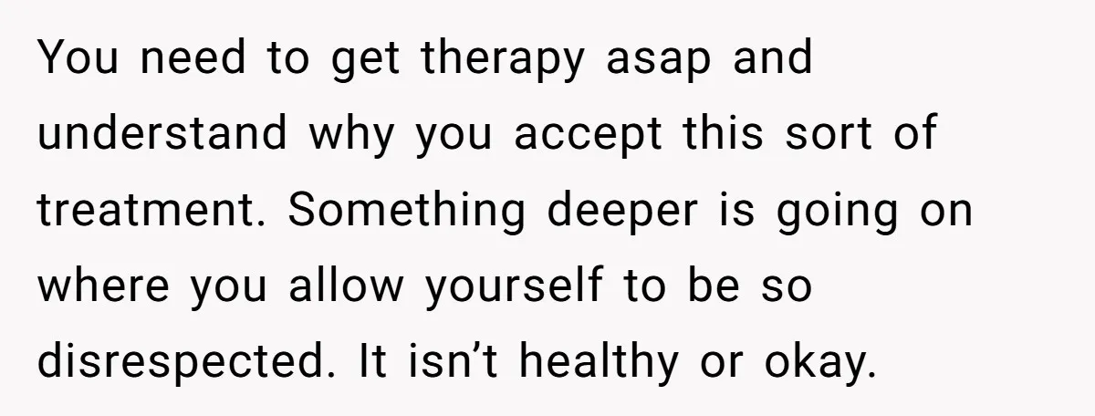 You need to get therapy asap and understand why you accept this sort of treatment. Something deeper is going on where you allow yourself to be so disrespected. It isn’t...