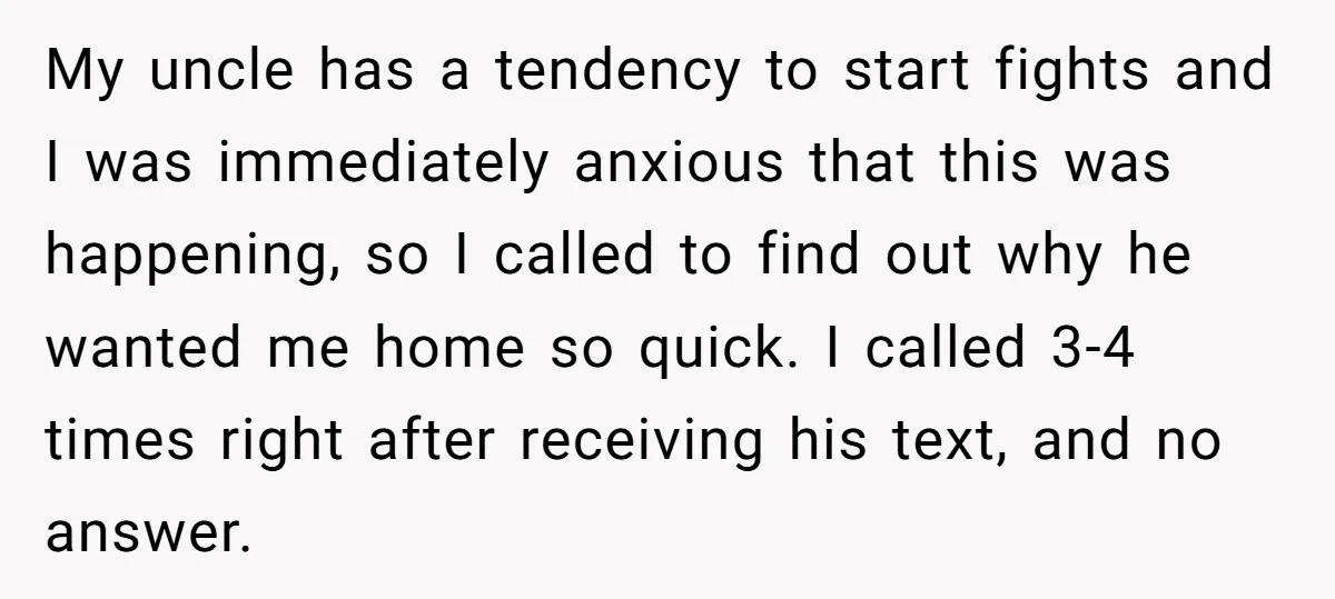 My uncle has a tendency to start fights and I was immediately anxious that this was happening, so I called to find out why he wanted me home so quick....
