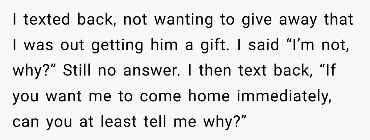 I texted back, not wanting to give away that I was out getting him a gift. I said “I’m not, why?” Still no answer. I then text back, “If you...