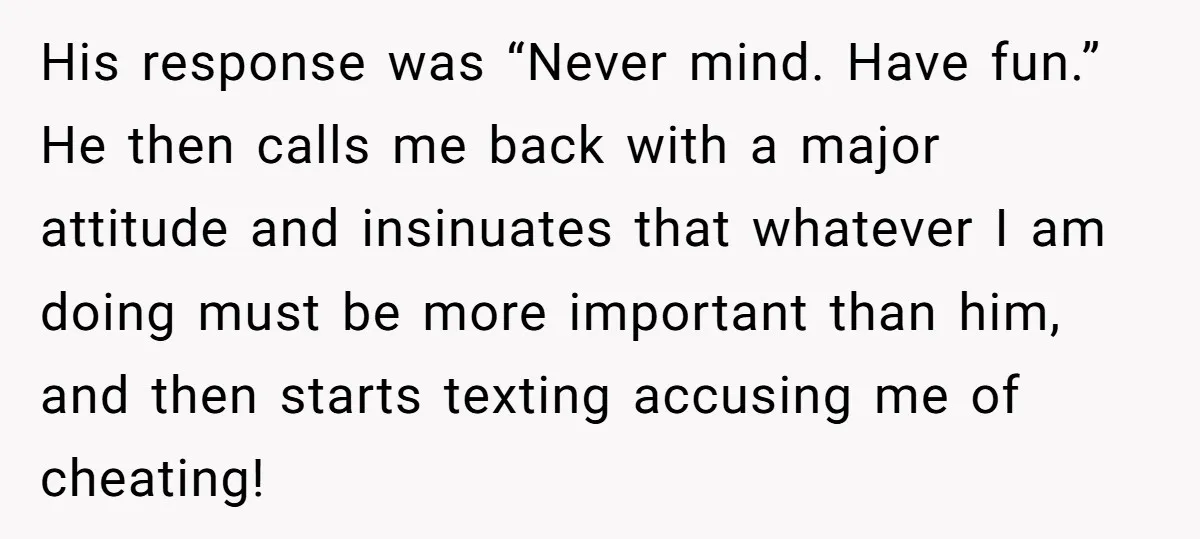His response was “Never mind. Have fun.” He then calls me back with a major attitude and insinuates that whatever I am doing must be more important than him, and...