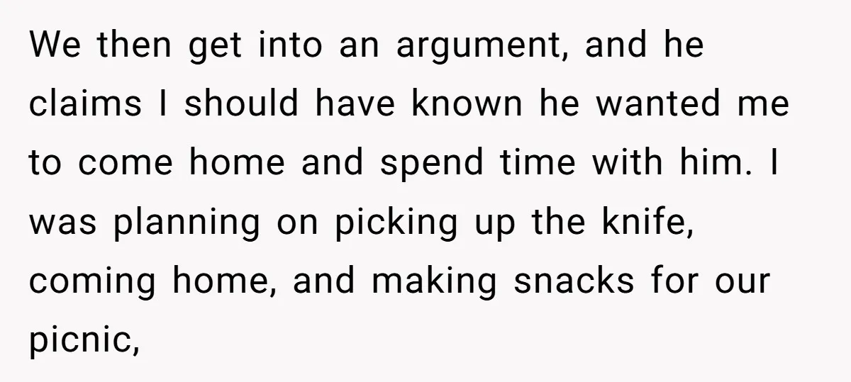 We then get into an argument, and he claims I should have known he wanted me to come home and spend time with him. I was planning on picking up...