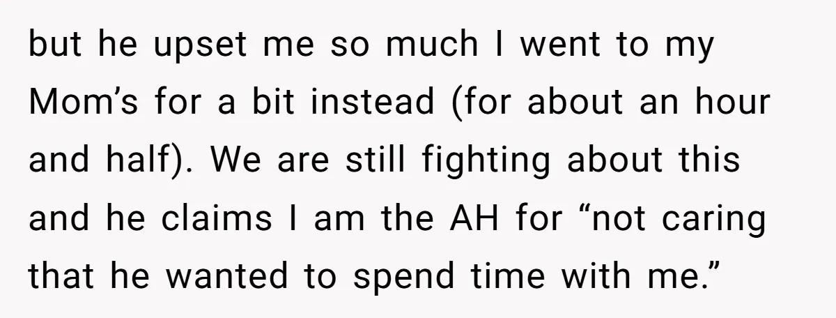 but he upset me so much I went to my Mom’s for a bit instead (for about an hour and half). We are still fighting about this and he claims...