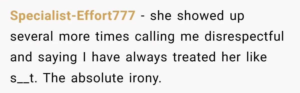 Specialist-Effort777 − she showed up several more times calling me disrespectful and saying I have always treated her like s__t. The absolute irony.