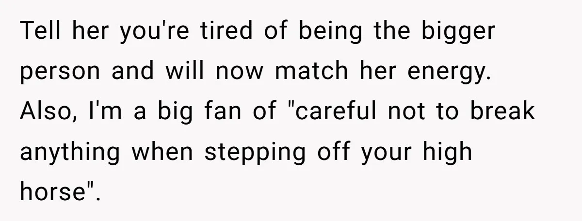 Tell her you're tired of being the bigger person and will now match her energy. Also, I'm a big fan of "careful not to break anything when stepping off your...