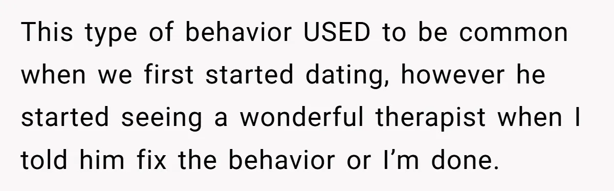 This type of behavior USED to be common when we first started dating, however he started seeing a wonderful therapist when I told him fix the behavior or I’m done.