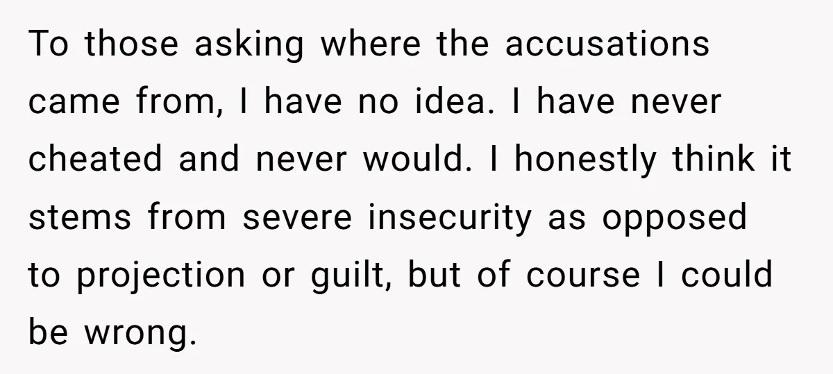 To those asking where the accusations came from, I have no idea. I have never cheated and never would. I honestly think it stems from severe insecurity as opposed to...