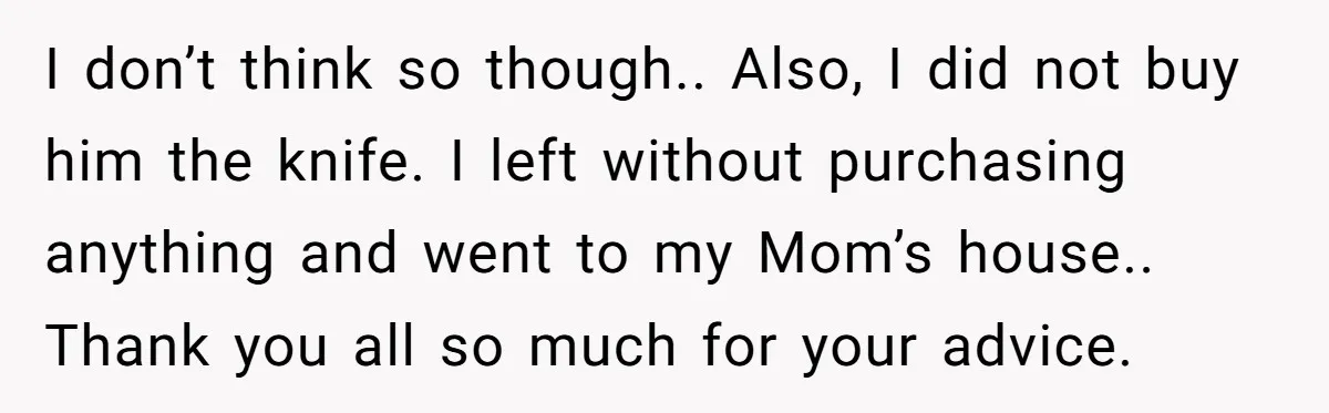 I don’t think so though.. Also, I did not buy him the knife. I left without purchasing anything and went to my Mom’s house.. Thank you all so much for...