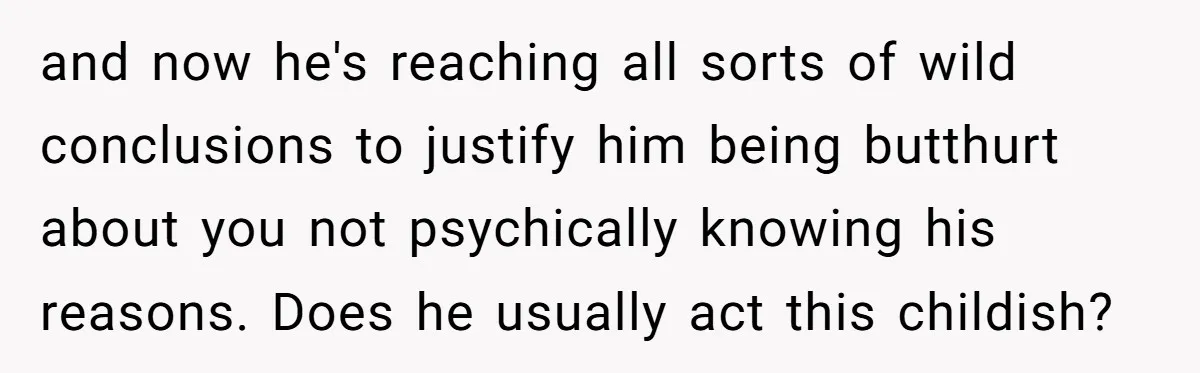 and now he's reaching all sorts of wild conclusions to justify him being butthurt about you not psychically knowing his reasons. Does he usually act this childish?