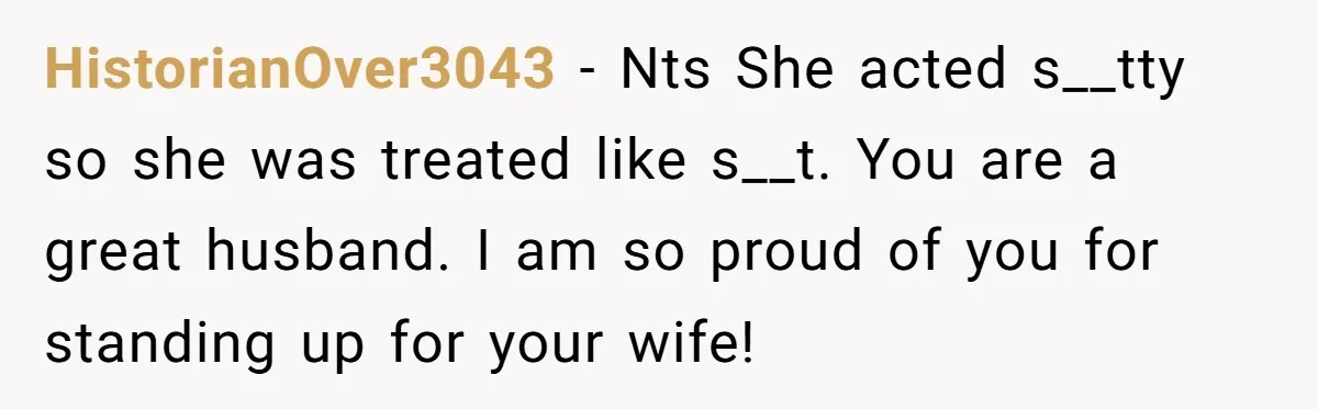 HistorianOver3043 − Nts She acted s__tty so she was treated like s__t. You are a great husband. I am so proud of you for standing up for your wife!
